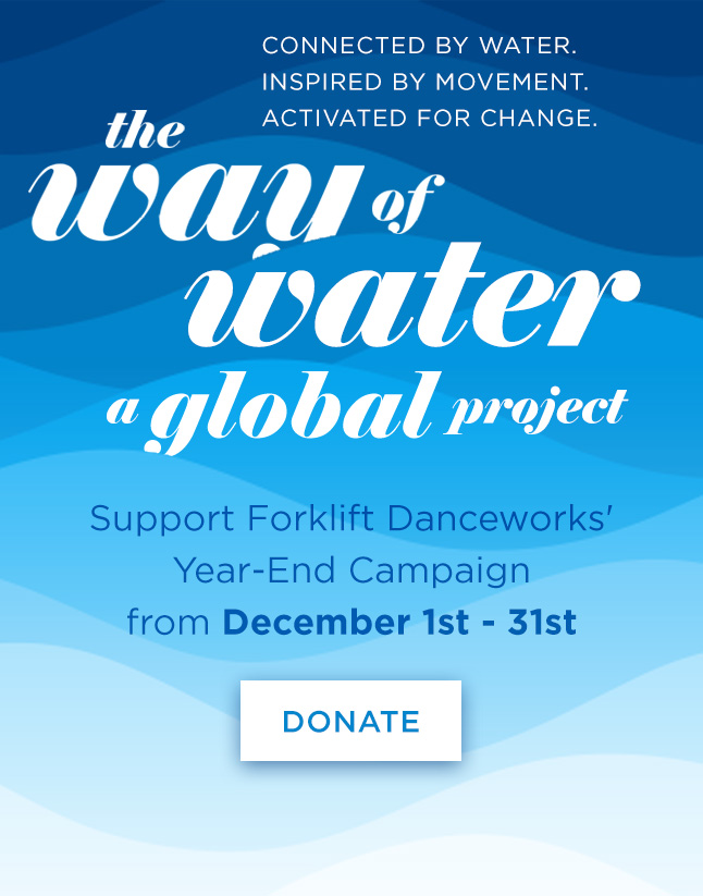 Connected By Water. Inspired By Movement. Activated For Change.
The Way of Water Global Project
Support Forklift Danceworks' Year-End Campaign from Dec 1-31st
Donate the link.